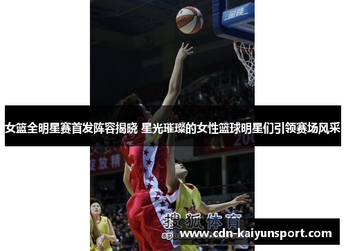 女篮全明星赛首发阵容揭晓 星光璀璨的女性篮球明星们引领赛场风采