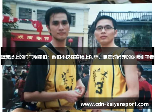 篮球场上的帅气明星们：他们不仅在赛场上闪耀，更是时尚界的潮流引领者