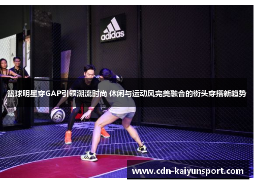篮球明星穿GAP引领潮流时尚 休闲与运动风完美融合的街头穿搭新趋势